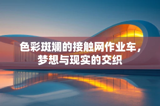 色彩斑斓的接触网作业车，梦想与现实的交织