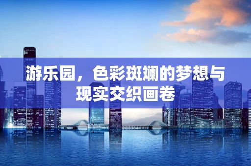游乐园，色彩斑斓的梦想与现实交织画卷