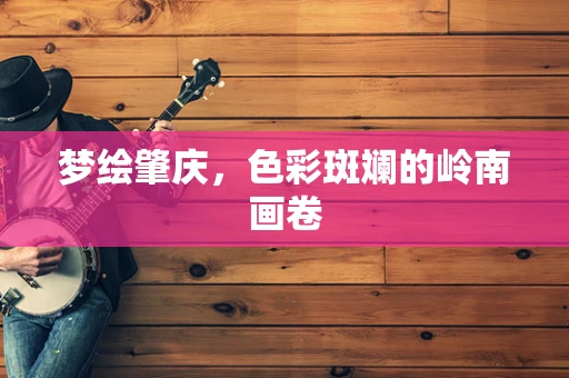 梦绘肇庆，色彩斑斓的岭南画卷