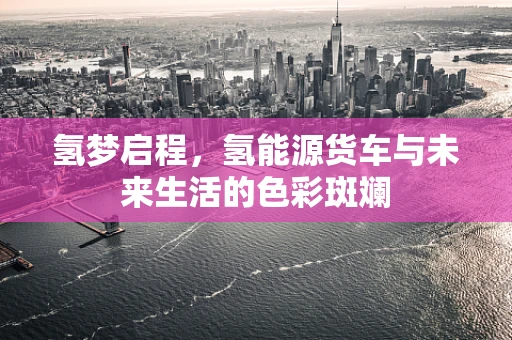 氢梦启程，氢能源货车与未来生活的色彩斑斓
