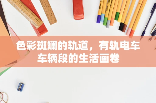 色彩斑斓的轨道，有轨电车车辆段的生活画卷