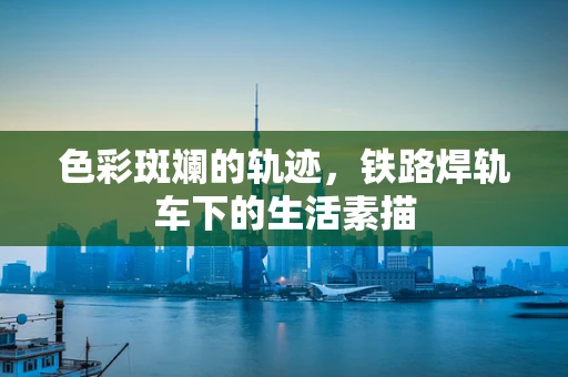 色彩斑斓的轨迹，铁路焊轨车下的生活素描