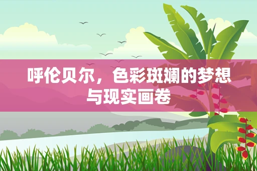 呼伦贝尔，色彩斑斓的梦想与现实画卷