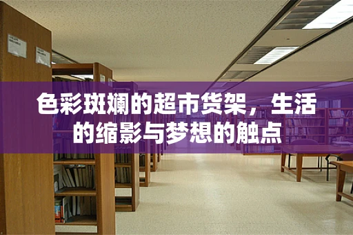 色彩斑斓的超市货架，生活的缩影与梦想的触点