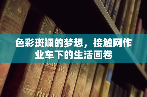 色彩斑斓的梦想，接触网作业车下的生活画卷