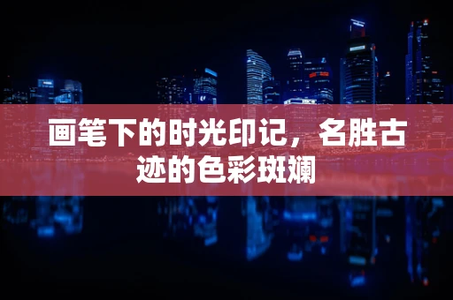 画笔下的时光印记，名胜古迹的色彩斑斓