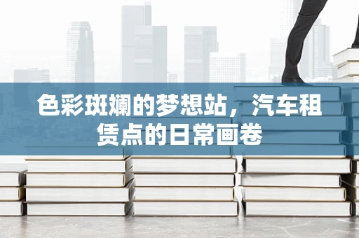 色彩斑斓的梦想站，汽车租赁点的日常画卷