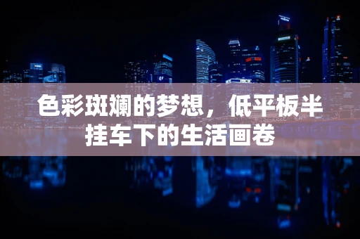 色彩斑斓的梦想，低平板半挂车下的生活画卷
