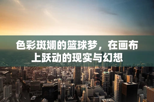 色彩斑斓的篮球梦，在画布上跃动的现实与幻想