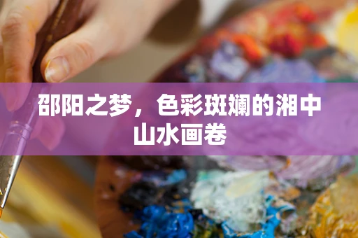 邵阳之梦，色彩斑斓的湘中山水画卷