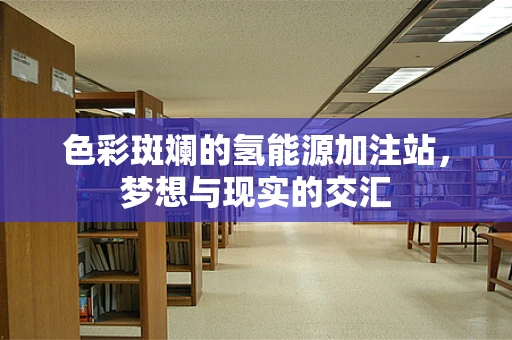 色彩斑斓的氢能源加注站，梦想与现实的交汇