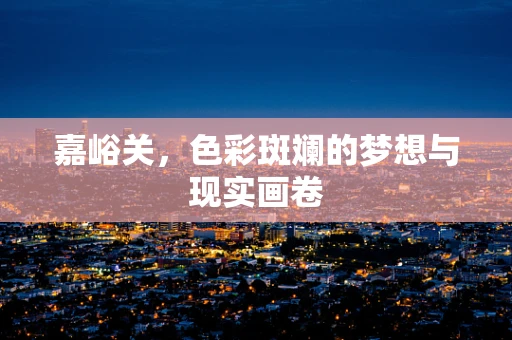 嘉峪关，色彩斑斓的梦想与现实画卷