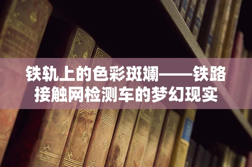 铁轨上的色彩斑斓——铁路接触网检测车的梦幻现实
