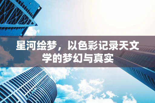 星河绘梦，以色彩记录天文学的梦幻与真实