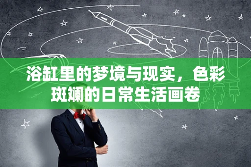 浴缸里的梦境与现实，色彩斑斓的日常生活画卷