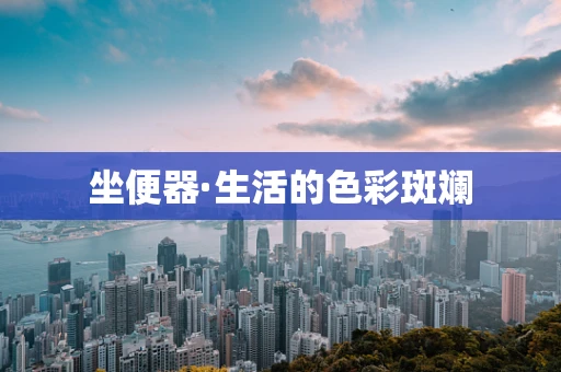 坐便器·生活的色彩斑斓