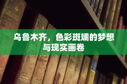 乌鲁木齐，色彩斑斓的梦想与现实画卷