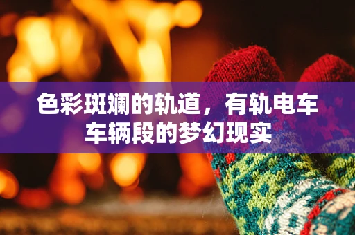 色彩斑斓的轨道，有轨电车车辆段的梦幻现实