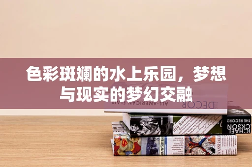 色彩斑斓的水上乐园，梦想与现实的梦幻交融