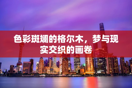 色彩斑斓的格尔木，梦与现实交织的画卷