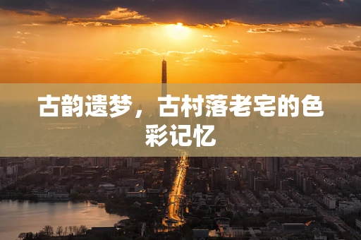 古韵遗梦，古村落老宅的色彩记忆