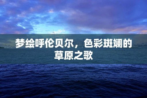 梦绘呼伦贝尔，色彩斑斓的草原之歌