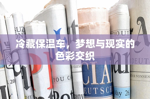 冷藏保温车，梦想与现实的色彩交织