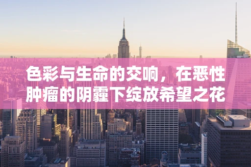 色彩与生命的交响，在恶性肿瘤的阴霾下绽放希望之花