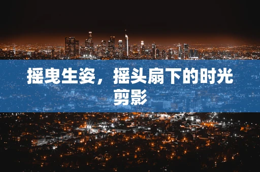 摇曳生姿，摇头扇下的时光剪影