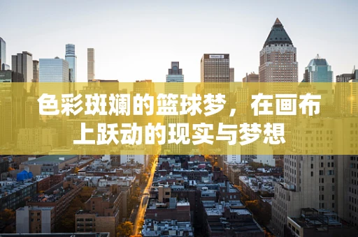 色彩斑斓的篮球梦，在画布上跃动的现实与梦想