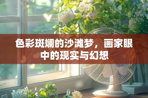 色彩斑斓的沙滩梦，画家眼中的现实与幻想