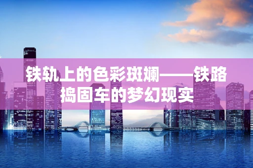 铁轨上的色彩斑斓——铁路捣固车的梦幻现实