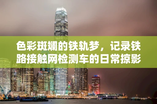 色彩斑斓的铁轨梦，记录铁路接触网检测车的日常掠影