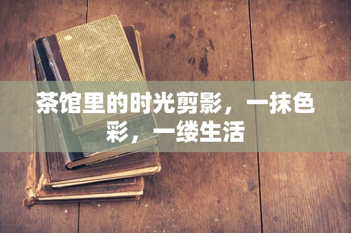 茶馆里的时光剪影，一抹色彩，一缕生活