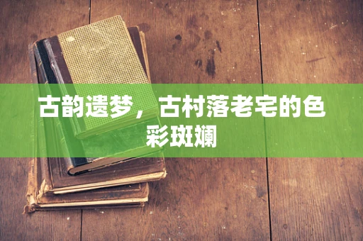 古韵遗梦，古村落老宅的色彩斑斓