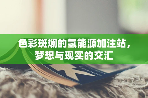 色彩斑斓的氢能源加注站，梦想与现实的交汇