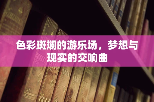 色彩斑斓的游乐场，梦想与现实的交响曲