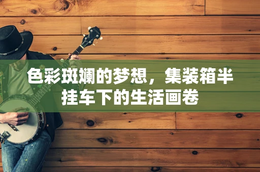 色彩斑斓的梦想，集装箱半挂车下的生活画卷