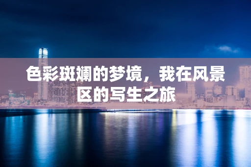 色彩斑斓的梦境，我在风景区的写生之旅