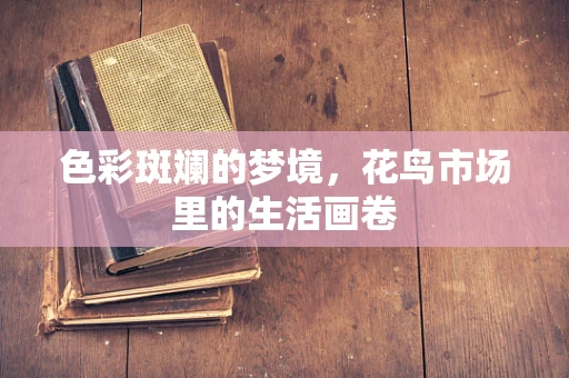 色彩斑斓的梦境，花鸟市场里的生活画卷
