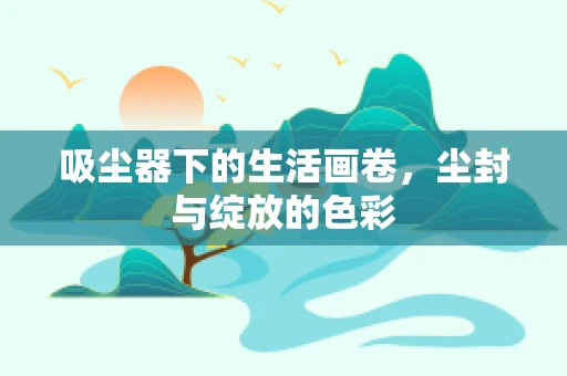 吸尘器下的生活画卷，尘封与绽放的色彩