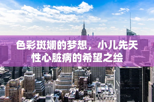 色彩斑斓的梦想，小儿先天性心脏病的希望之绘