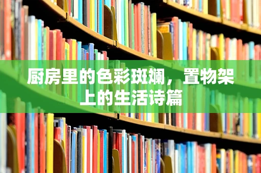 厨房里的色彩斑斓，置物架上的生活诗篇