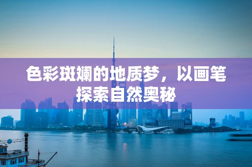 色彩斑斓的地质梦，以画笔探索自然奥秘