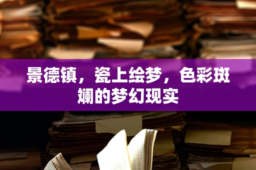 景德镇，瓷上绘梦，色彩斑斓的梦幻现实