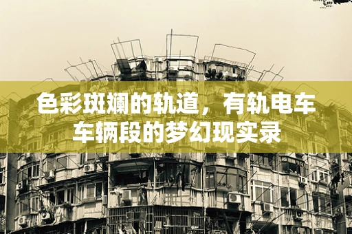色彩斑斓的轨道，有轨电车车辆段的梦幻现实录