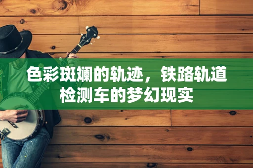 色彩斑斓的轨迹，铁路轨道检测车的梦幻现实