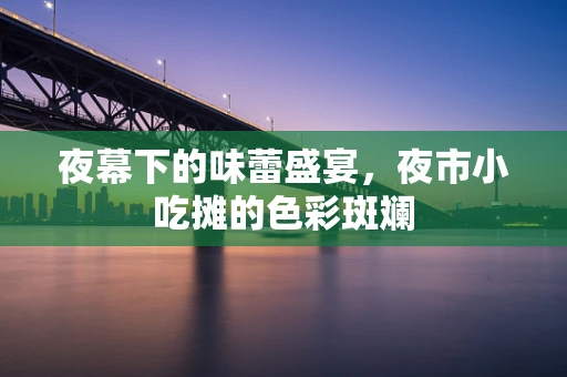 夜幕下的味蕾盛宴，夜市小吃摊的色彩斑斓