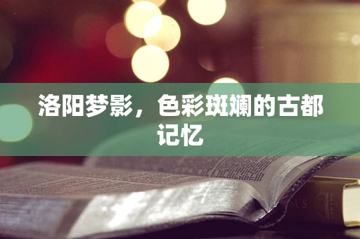 洛阳梦影，色彩斑斓的古都记忆