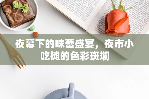 夜幕下的味蕾盛宴，夜市小吃摊的色彩斑斓